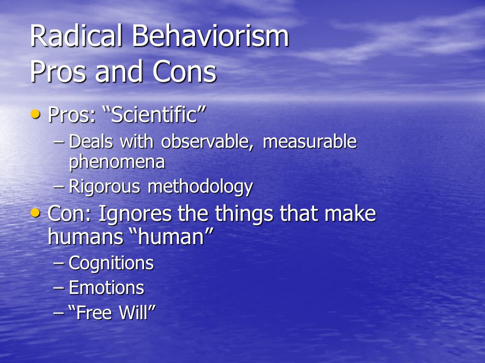 Radical Behaviorism Pros and Cons Pros: Scientific Pros: Scientific –Deals with observable, measurable phenomena –Rigorous methodology Con: Ignores the things that make humans human Con: Ignores the things that make humans human –Cognitions –Emotions – Free Will