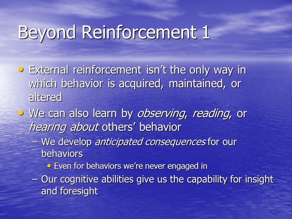 Beyond Reinforcement 1 External reinforcement isn’t the only way in which behavior is acquired, maintained, or altered External reinforcement isn’t the only way in which behavior is acquired, maintained, or altered We can also learn by observing, reading, or hearing about others’ behavior We can also learn by observing, reading, or hearing about others’ behavior –We develop anticipated consequences for our behaviors Even for behaviors we’re never engaged in Even for behaviors we’re never engaged in –Our cognitive abilities give us the capability for insight and foresight