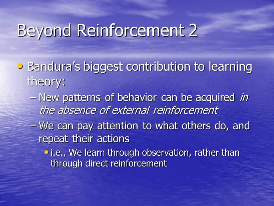Beyond Reinforcement 2 Bandura’s biggest contribution to learning theory: Bandura’s biggest contribution to learning theory: –New patterns of behavior can be acquired in the absence of external reinforcement –We can pay attention to what others do, and repeat their actions i.e., We learn through observation, rather than through direct reinforcement i.e., We learn through observation, rather than through direct reinforcement