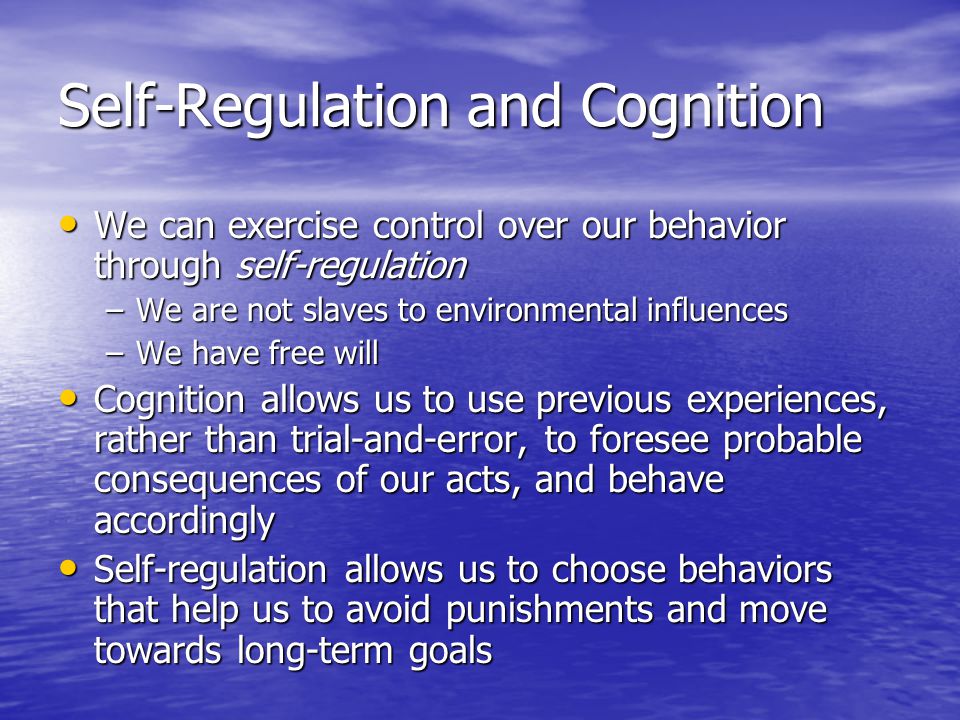 Self-Regulation and Cognition We can exercise control over our behavior through self-regulation We can exercise control over our behavior through self-regulation –We are not slaves to environmental influences –We have free will Cognition allows us to use previous experiences, rather than trial-and-error, to foresee probable consequences of our acts, and behave accordingly Cognition allows us to use previous experiences, rather than trial-and-error, to foresee probable consequences of our acts, and behave accordingly Self-regulation allows us to choose behaviors that help us to avoid punishments and move towards long-term goals Self-regulation allows us to choose behaviors that help us to avoid punishments and move towards long-term goals