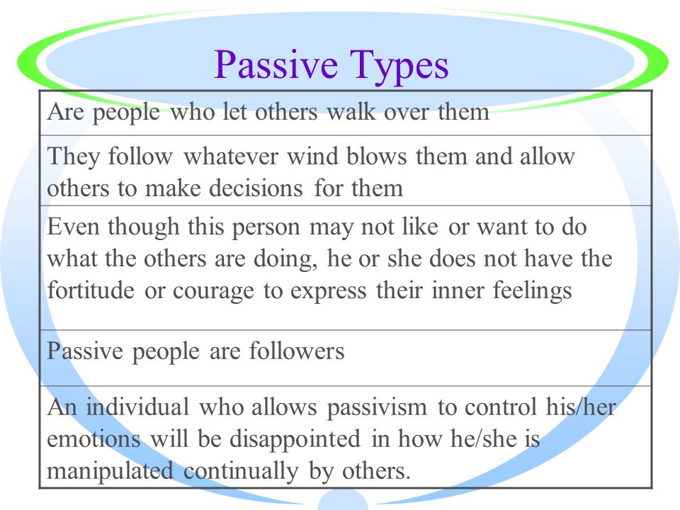 Passive Types Are people who let others walk over them They follow whatever wind blows them and allow others to make decisions for them Even though this person may not like or want to do what the others are doing, he or she does not have the fortitude or courage to express their inner feelings Passive people are followers An individual who allows passivism to control his/her emotions will be disappointed in how he/she is manipulated continually by others.