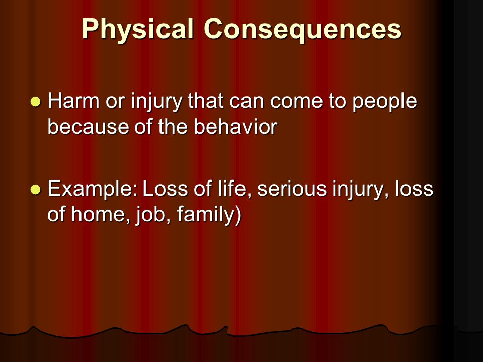 Physical Consequences Harm or injury that can come to people because of the behavior Harm or injury that can come to people because of the behavior Example: Loss of life, serious injury, loss of home, job, family) Example: Loss of life, serious injury, loss of home, job, family)
