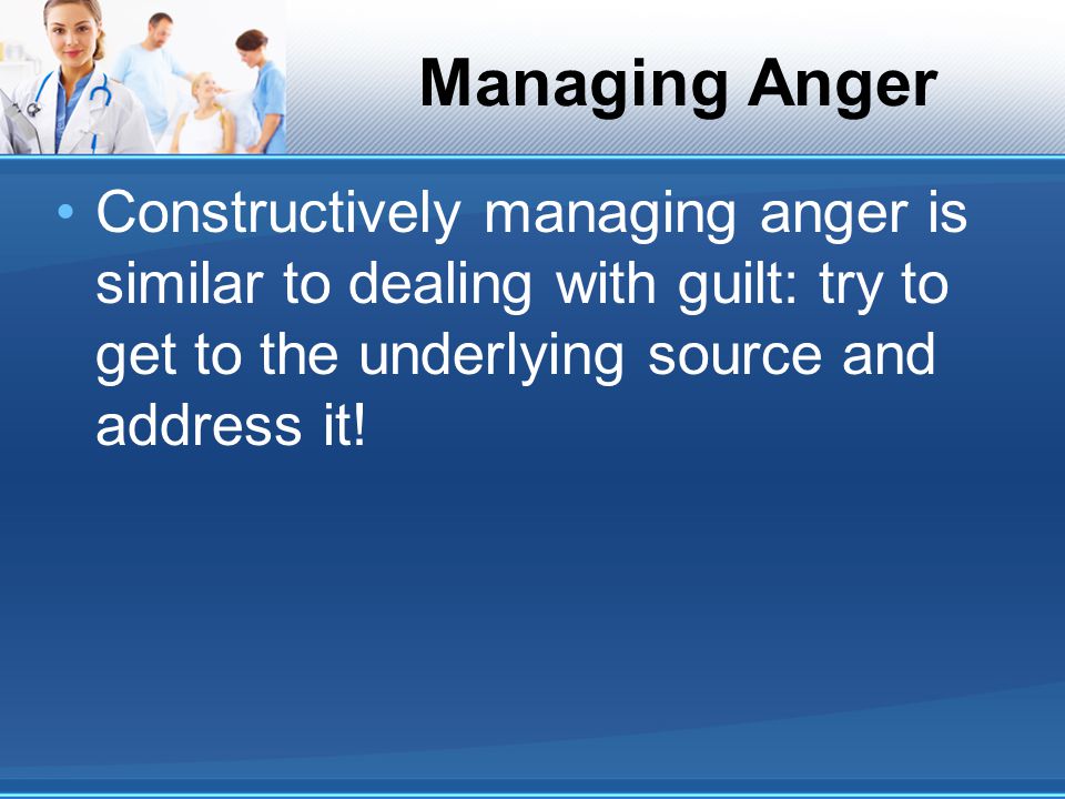 Managing Anger Constructively managing anger is similar to dealing with guilt: try to get to the underlying source and address it!