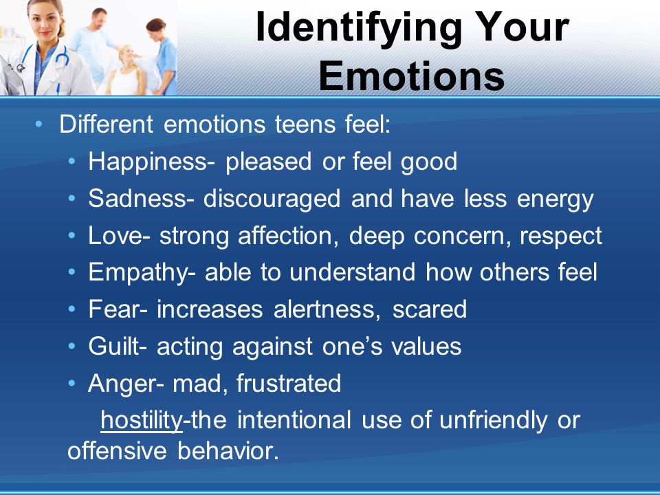 Identifying Your Emotions Different emotions teens feel: Happiness- pleased or feel good Sadness- discouraged and have less energy Love- strong affection, deep concern, respect Empathy- able to understand how others feel Fear- increases alertness, scared Guilt- acting against one’s values Anger- mad, frustrated hostility-the intentional use of unfriendly or offensive behavior.