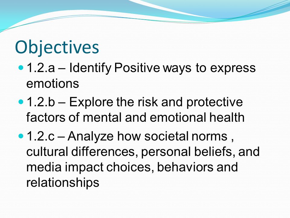 Objectives 1.2.a – Identify Positive ways to express emotions 1.2.b – Explore the risk and protective factors of mental and emotional health 1.2.c – Analyze how societal norms, cultural differences, personal beliefs, and media impact choices, behaviors and relationships
