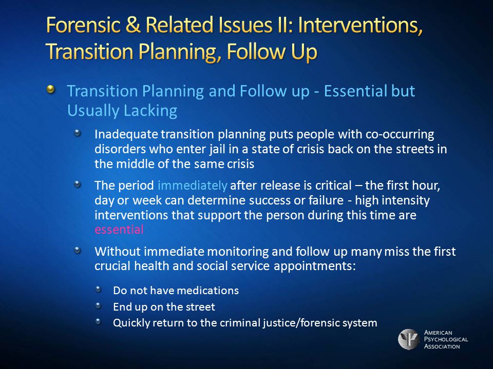 A MERICAN P SYCHOLOGICAL A SSOCIATION Transition Planning and Follow up - Essential but Usually Lacking Inadequate transition planning puts people with co-occurring disorders who enter jail in a state of crisis back on the streets in the middle of the same crisis The period immediately after release is critical – the first hour, day or week can determine success or failure - high intensity interventions that support the person during this time are essential Without immediate monitoring and follow up many miss the first crucial health and social service appointments: Do not have medications End up on the street Quickly return to the criminal justice/forensic system