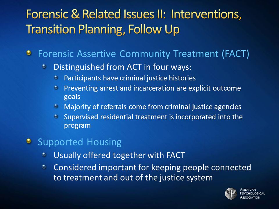 A MERICAN P SYCHOLOGICAL A SSOCIATION Forensic Assertive Community Treatment (FACT) Distinguished from ACT in four ways: Participants have criminal justice histories Preventing arrest and incarceration are explicit outcome goals Majority of referrals come from criminal justice agencies Supervised residential treatment is incorporated into the program Supported Housing Usually offered together with FACT Considered important for keeping people connected to treatment and out of the justice system