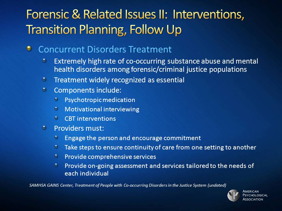 A MERICAN P SYCHOLOGICAL A SSOCIATION Concurrent Disorders Treatment Extremely high rate of co-occurring substance abuse and mental health disorders among forensic/criminal justice populations Treatment widely recognized as essential Components include: Psychotropic medication Motivational interviewing CBT interventions Providers must: Engage the person and encourage commitment Take steps to ensure continuity of care from one setting to another Provide comprehensive services Provide on-going assessment and services tailored to the needs of each individual SAMHSA GAINS Center, Treatment of People with Co-occurring Disorders in the Justice System (undated)