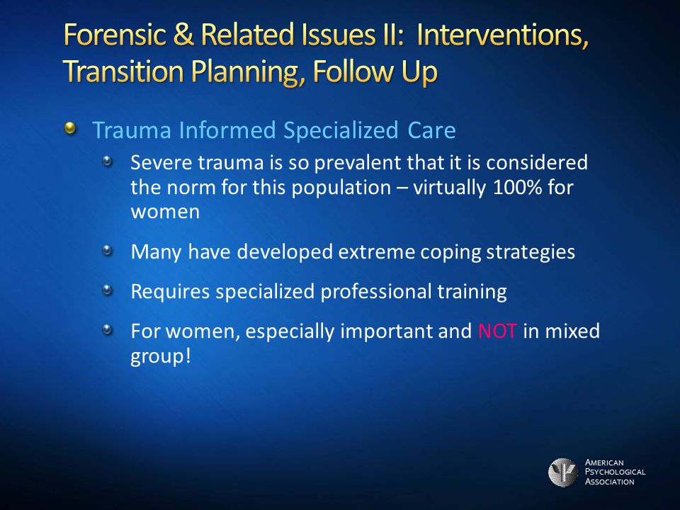 A MERICAN P SYCHOLOGICAL A SSOCIATION Trauma Informed Specialized Care Severe trauma is so prevalent that it is considered the norm for this population – virtually 100% for women Many have developed extreme coping strategies Requires specialized professional training For women, especially important and NOT in mixed group!