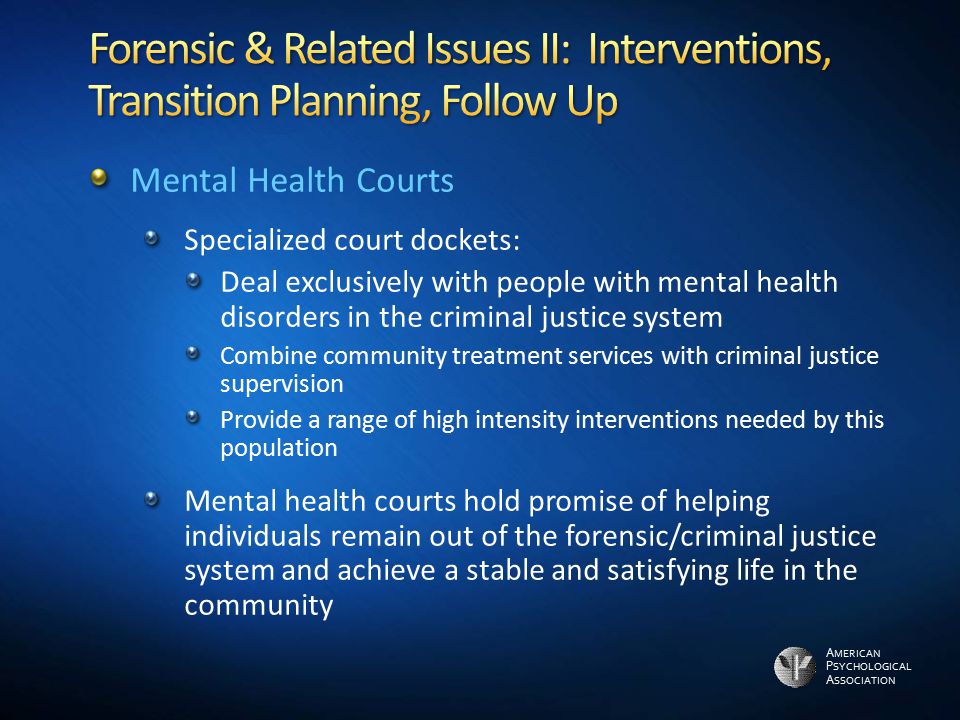 A MERICAN P SYCHOLOGICAL A SSOCIATION Mental Health Courts Specialized court dockets: Deal exclusively with people with mental health disorders in the criminal justice system Combine community treatment services with criminal justice supervision Provide a range of high intensity interventions needed by this population Mental health courts hold promise of helping individuals remain out of the forensic/criminal justice system and achieve a stable and satisfying life in the community