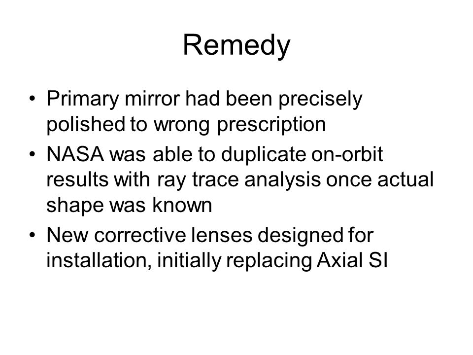 Remedy Primary mirror had been precisely polished to wrong prescription NASA was able to duplicate on-orbit results with ray trace analysis once actual shape was known New corrective lenses designed for installation, initially replacing Axial SI