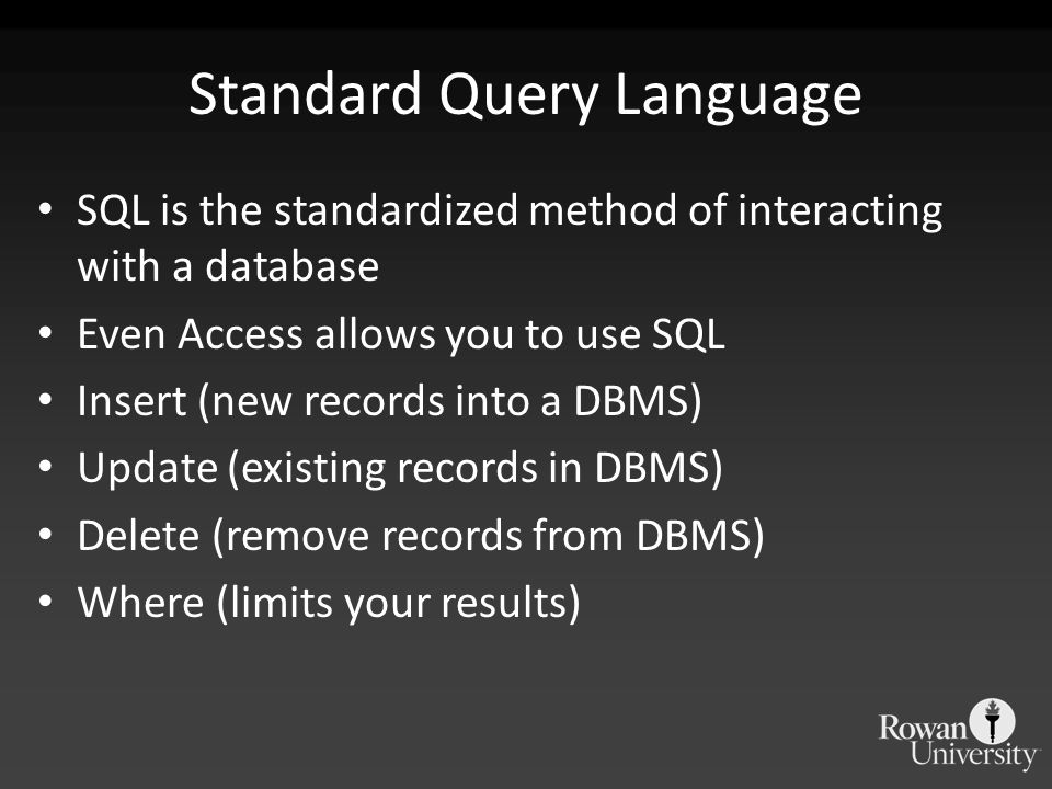 Standard Query Language SQL is the standardized method of interacting with a database Even Access allows you to use SQL Insert (new records into a DBMS) Update (existing records in DBMS) Delete (remove records from DBMS) Where (limits your results)