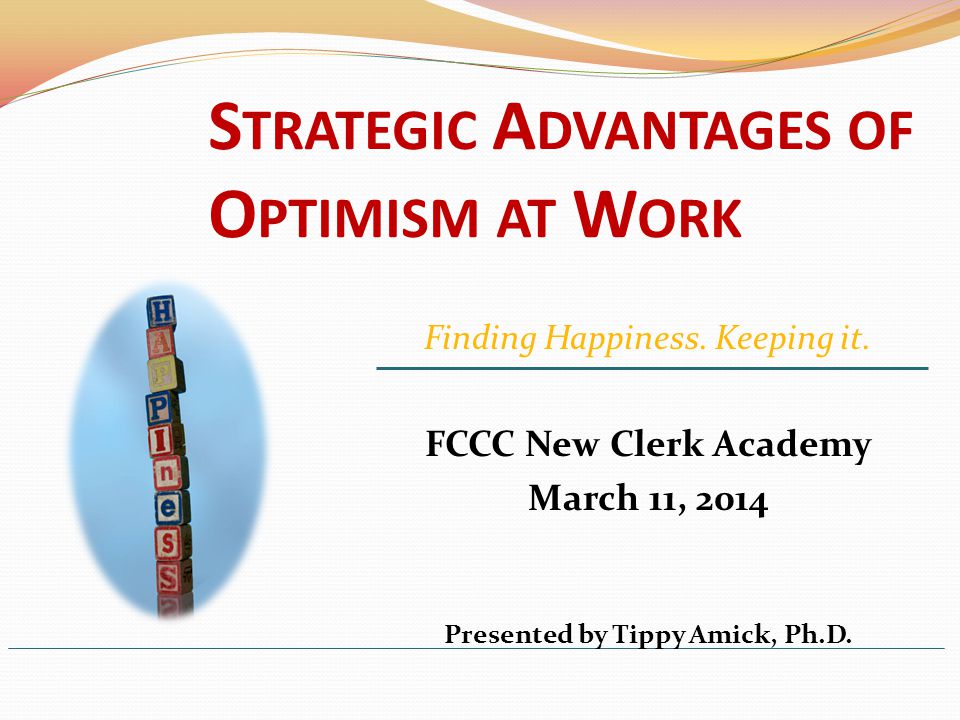 S TRATEGIC A DVANTAGES OF O PTIMISM AT W ORK FCCC New Clerk Academy March 11, 2014 Presented by Tippy Amick, Ph.D.