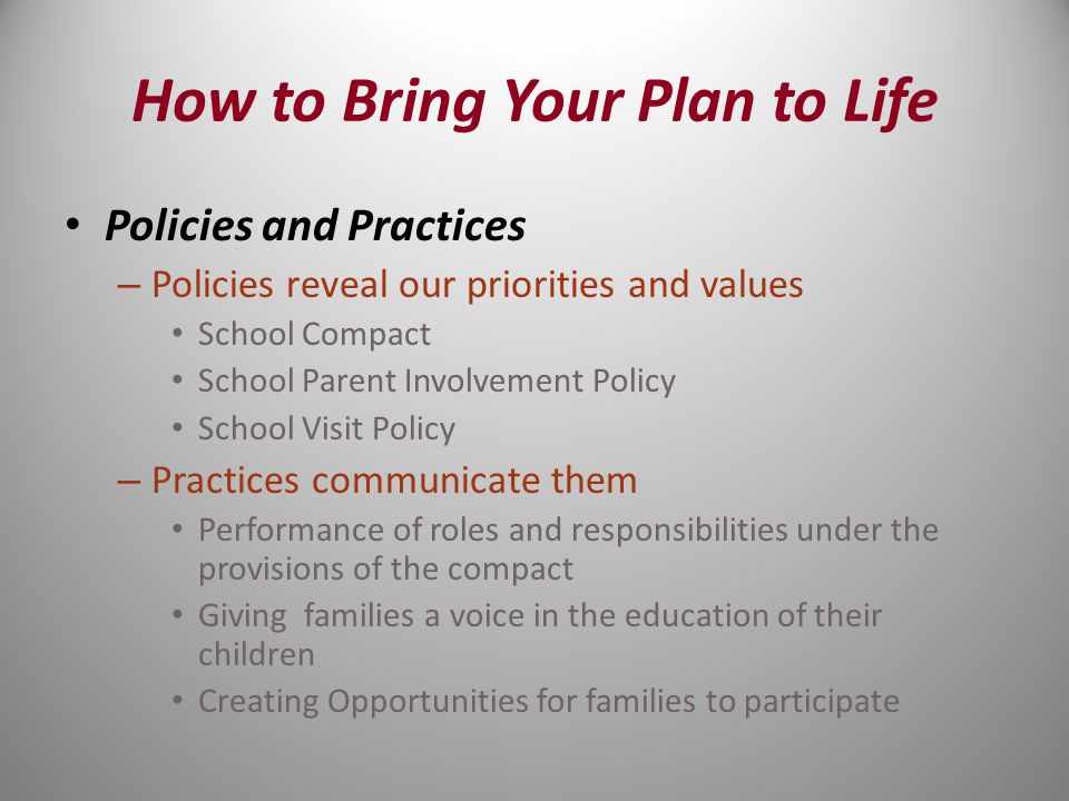 Policies and Practices – Policies reveal our priorities and values School Compact School Parent Involvement Policy School Visit Policy – Practices communicate them Performance of roles and responsibilities under the provisions of the compact Giving families a voice in the education of their children Creating Opportunities for families to participate How to Bring Your Plan to Life