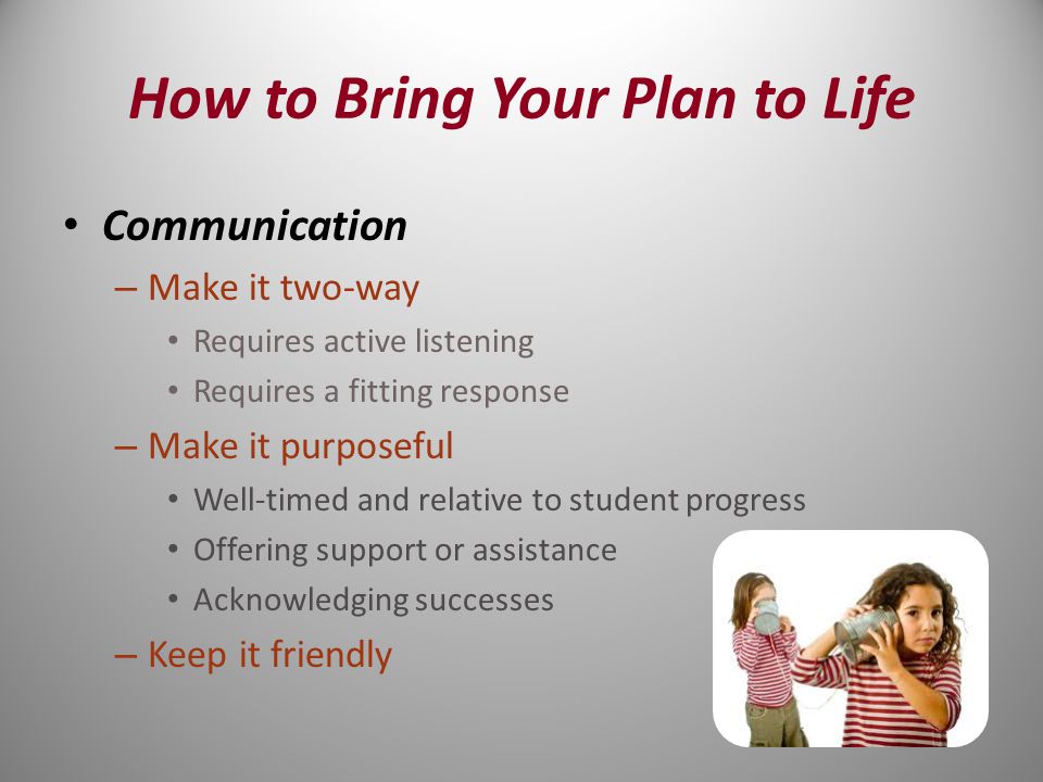 Communication – Make it two-way Requires active listening Requires a fitting response – Make it purposeful Well-timed and relative to student progress Offering support or assistance Acknowledging successes – Keep it friendly How to Bring Your Plan to Life