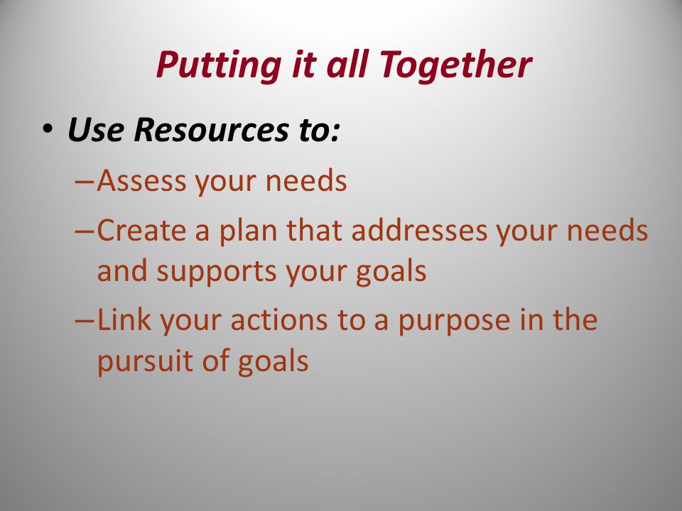 Use Resources to: – Assess your needs – Create a plan that addresses your needs and supports your goals – Link your actions to a purpose in the pursuit of goals Putting it all Together