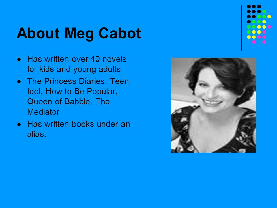 About Meg Cabot Has written over 40 novels for kids and young adults The Princess Diaries, Teen Idol, How to Be Popular, Queen of Babble, The Mediator Has written books under an alias.
