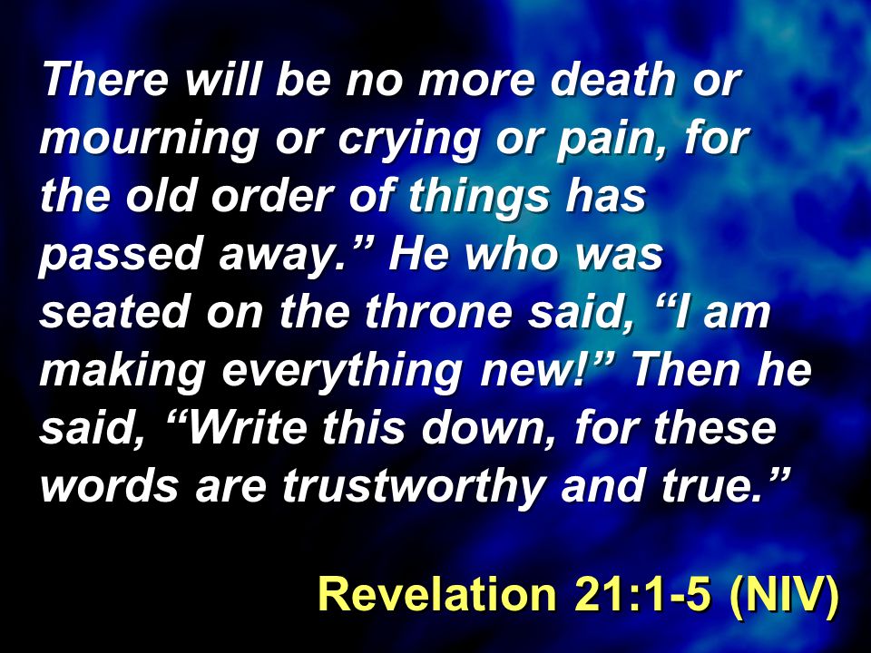 There will be no more death or mourning or crying or pain, for the old order of things has passed away. He who was seated on the throne said, I am making everything new! Then he said, Write this down, for these words are trustworthy and true. Revelation 21:1-5 (NIV)