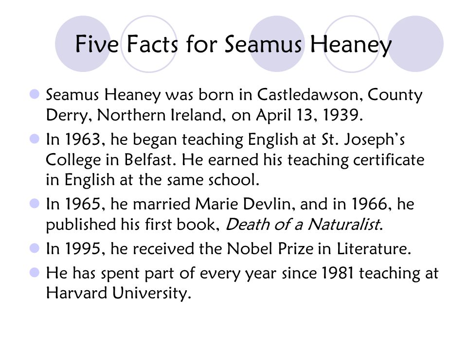 Five Facts for Seamus Heaney Seamus Heaney was born in Castledawson, County Derry, Northern Ireland, on April 13, 1939.