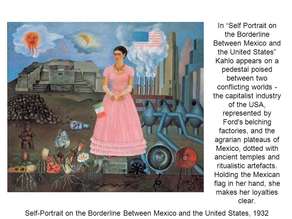 In Self Portrait on the Borderline Between Mexico and the United States Kahlo appears on a pedestal poised between two conflicting worlds - the capitalist industry of the USA, represented by Ford s belching factories, and the agrarian plateaus of Mexico, dotted with ancient temples and ritualistic artefacts.