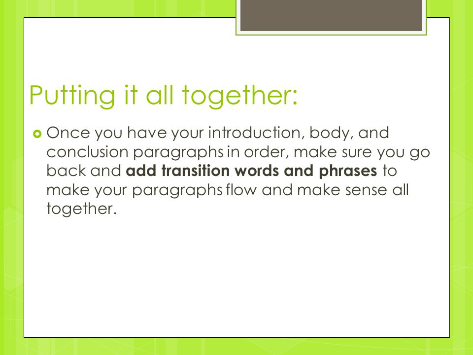 Putting it all together:  Once you have your introduction, body, and conclusion paragraphs in order, make sure you go back and add transition words and phrases to make your paragraphs flow and make sense all together.