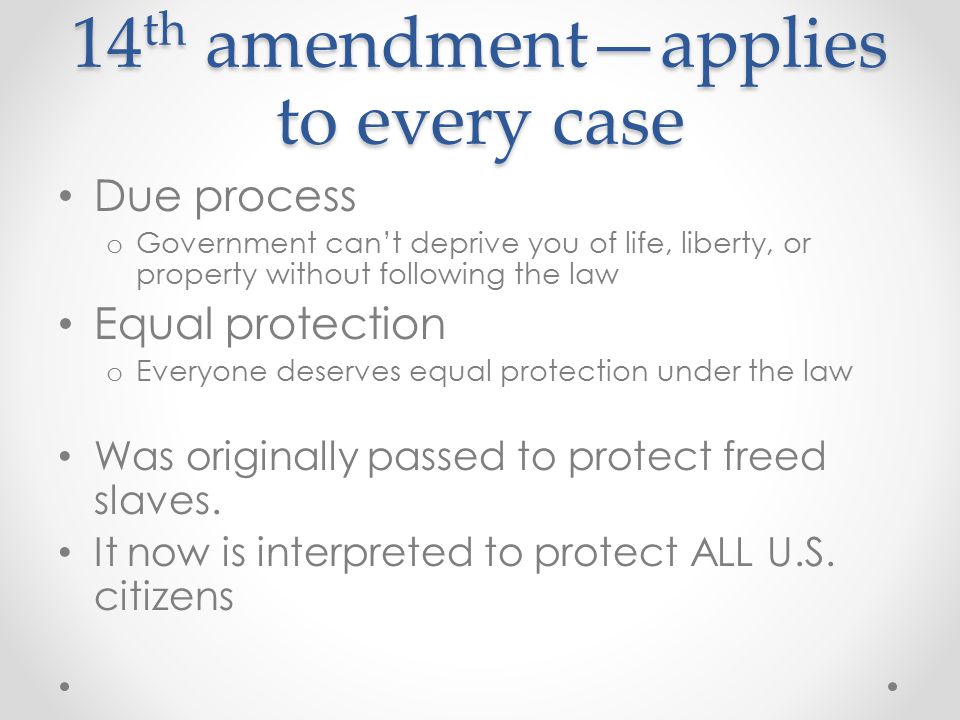 14 th amendment—applies to every case Due process o Government can’t deprive you of life, liberty, or property without following the law Equal protection o Everyone deserves equal protection under the law Was originally passed to protect freed slaves.