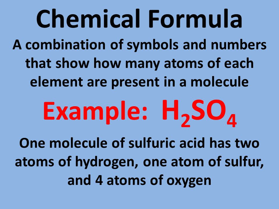 Chemical Formula A combination of symbols and numbers that show how many atoms of each element are present in a molecule Example: H 2 SO 4 One molecule of sulfuric acid has two atoms of hydrogen, one atom of sulfur, and 4 atoms of oxygen