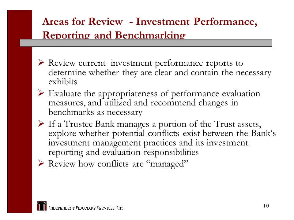 10 Areas for Review - Investment Performance, Reporting and Benchmarking  Review current investment performance reports to determine whether they are clear and contain the necessary exhibits  Evaluate the appropriateness of performance evaluation measures, and utilized and recommend changes in benchmarks as necessary  If a Trustee Bank manages a portion of the Trust assets, explore whether potential conflicts exist between the Bank’s investment management practices and its investment reporting and evaluation responsibilities  Review how conflicts are managed