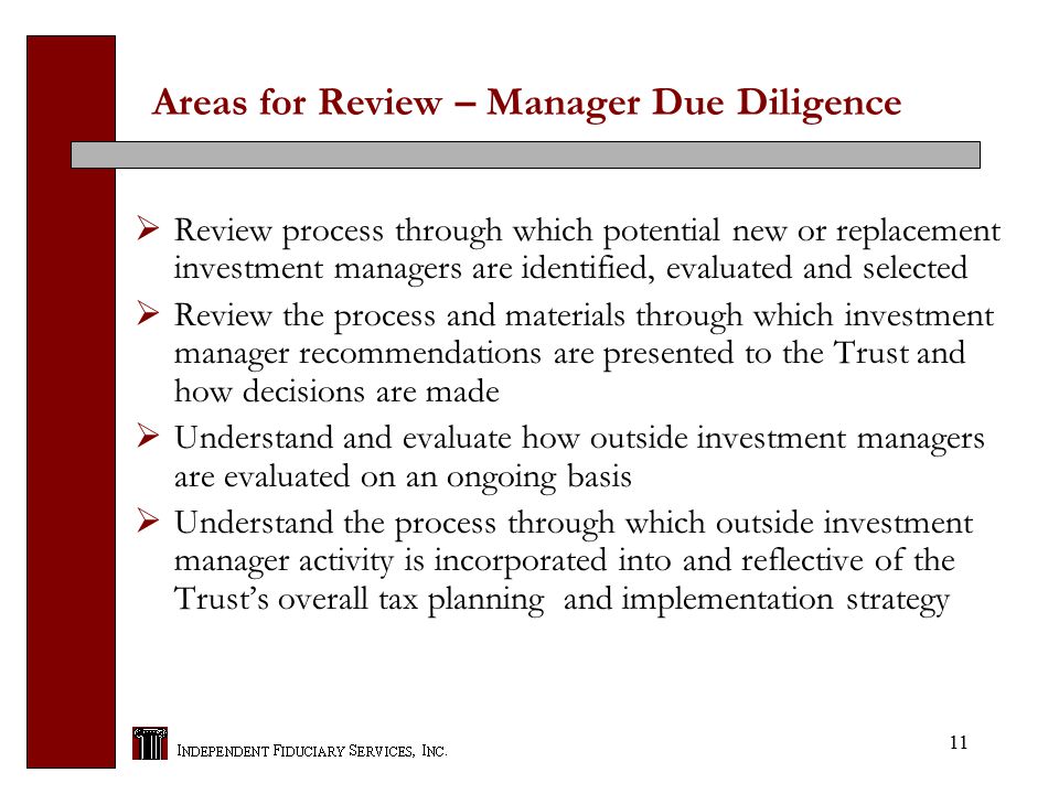 11 Areas for Review – Manager Due Diligence  Review process through which potential new or replacement investment managers are identified, evaluated and selected  Review the process and materials through which investment manager recommendations are presented to the Trust and how decisions are made  Understand and evaluate how outside investment managers are evaluated on an ongoing basis  Understand the process through which outside investment manager activity is incorporated into and reflective of the Trust’s overall tax planning and implementation strategy