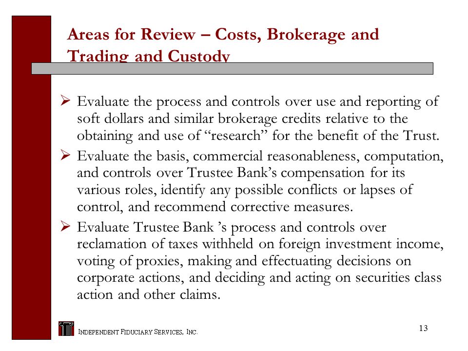 13 Areas for Review – Costs, Brokerage and Trading and Custody  Evaluate the process and controls over use and reporting of soft dollars and similar brokerage credits relative to the obtaining and use of research for the benefit of the Trust.