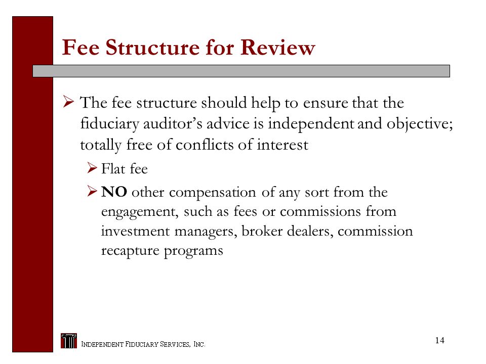 14 Fee Structure for Review  The fee structure should help to ensure that the fiduciary auditor’s advice is independent and objective; totally free of conflicts of interest  Flat fee  NO other compensation of any sort from the engagement, such as fees or commissions from investment managers, broker dealers, commission recapture programs