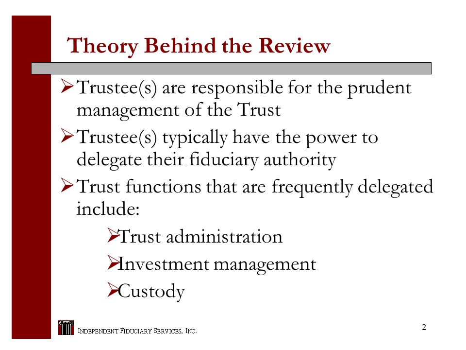 2 Theory Behind the Review  Trustee(s) are responsible for the prudent management of the Trust  Trustee(s) typically have the power to delegate their fiduciary authority  Trust functions that are frequently delegated include:  Trust administration  Investment management  Custody