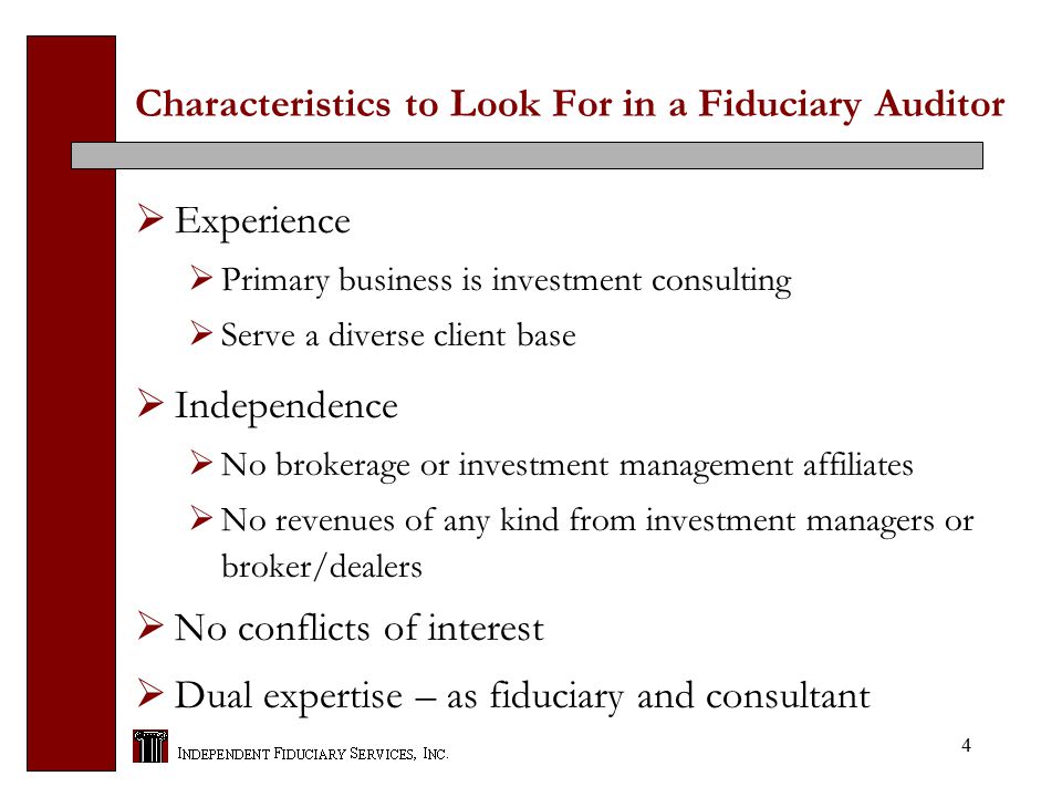 4 Characteristics to Look For in a Fiduciary Auditor  Experience  Primary business is investment consulting  Serve a diverse client base  Independence  No brokerage or investment management affiliates  No revenues of any kind from investment managers or broker/dealers  No conflicts of interest  Dual expertise – as fiduciary and consultant