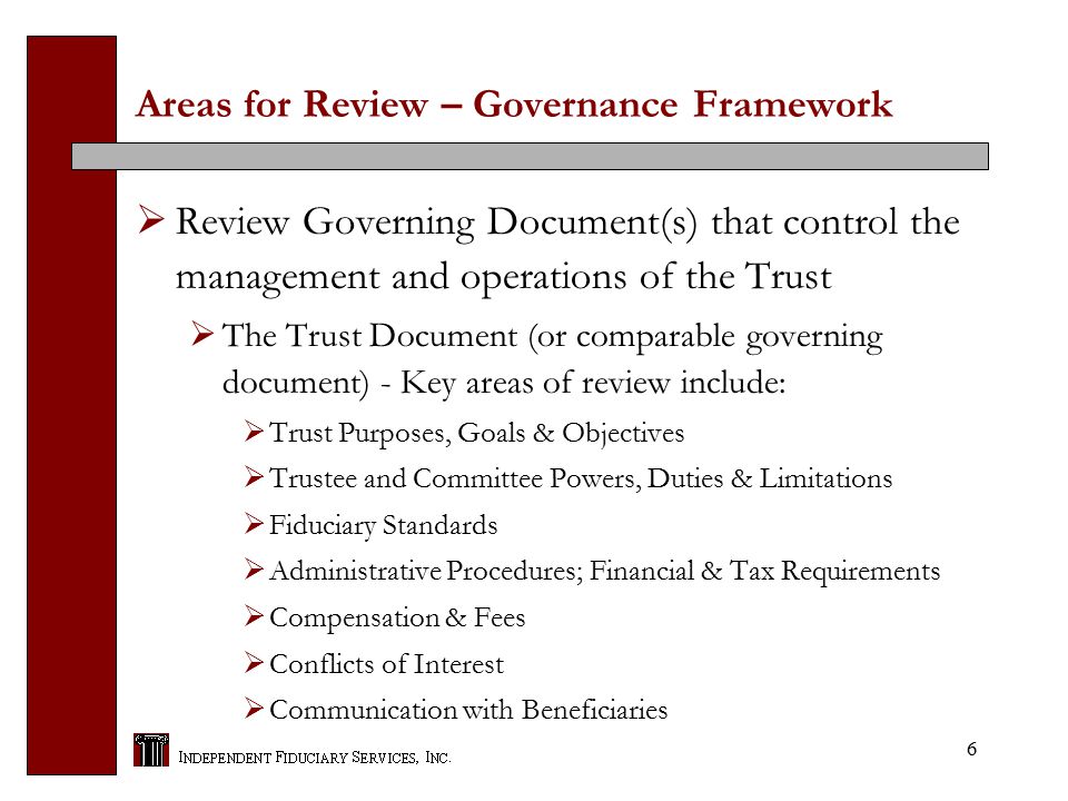 6 Areas for Review – Governance Framework  Review Governing Document(s) that control the management and operations of the Trust  The Trust Document (or comparable governing document) - Key areas of review include:  Trust Purposes, Goals & Objectives  Trustee and Committee Powers, Duties & Limitations  Fiduciary Standards  Administrative Procedures; Financial & Tax Requirements  Compensation & Fees  Conflicts of Interest  Communication with Beneficiaries