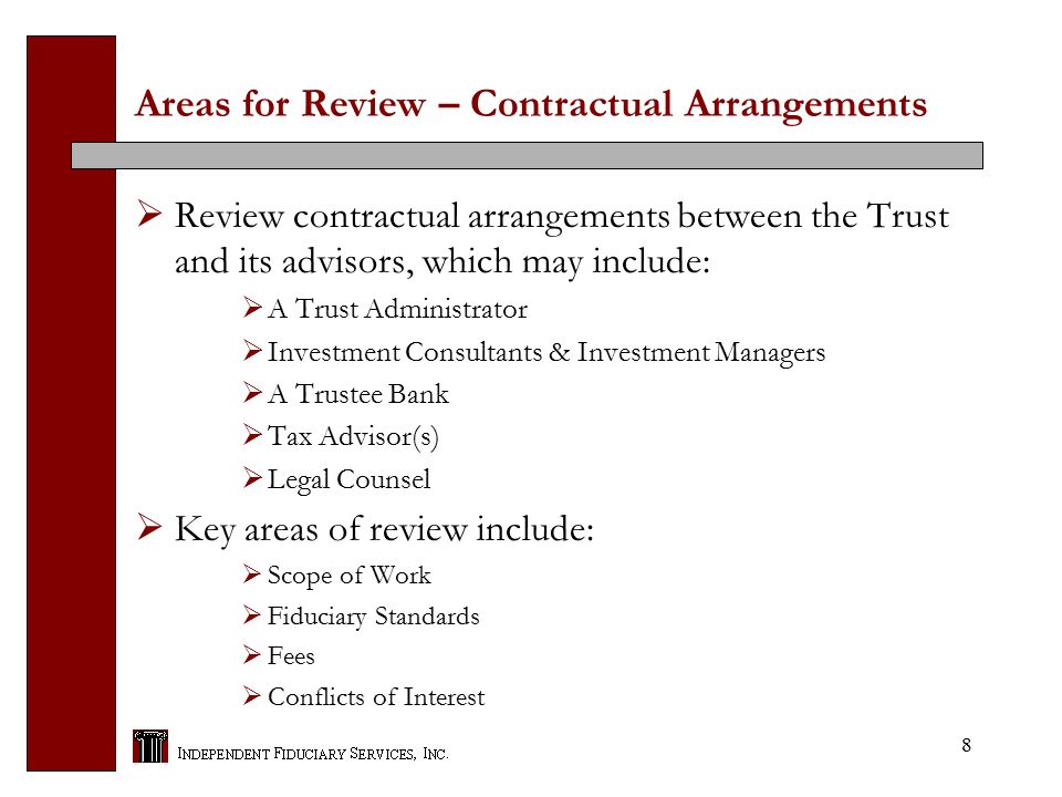 8 Areas for Review – Contractual Arrangements  Review contractual arrangements between the Trust and its advisors, which may include:  A Trust Administrator  Investment Consultants & Investment Managers  A Trustee Bank  Tax Advisor(s)  Legal Counsel  Key areas of review include:  Scope of Work  Fiduciary Standards  Fees  Conflicts of Interest
