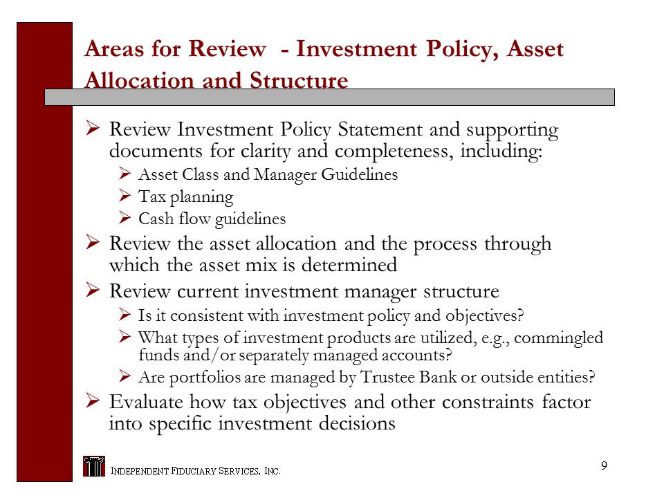 9 Areas for Review - Investment Policy, Asset Allocation and Structure  Review Investment Policy Statement and supporting documents for clarity and completeness, including:  Asset Class and Manager Guidelines  Tax planning  Cash flow guidelines  Review the asset allocation and the process through which the asset mix is determined  Review current investment manager structure  Is it consistent with investment policy and objectives.