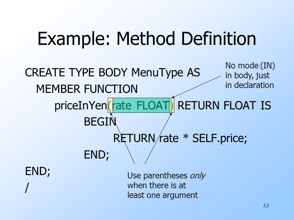 33 Example: Method Definition CREATE TYPE BODY MenuType AS MEMBER FUNCTION priceInYen(rate FLOAT) RETURN FLOAT IS BEGIN RETURN rate * SELF.price; END; / No mode (IN) in body, just in declaration Use parentheses only when there is at least one argument