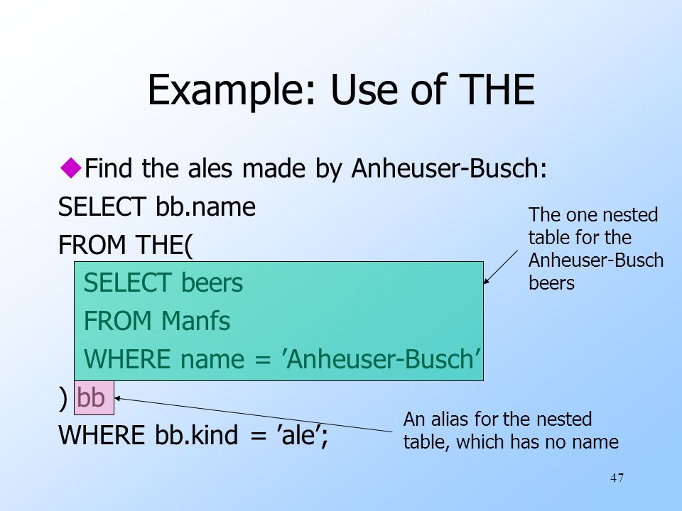 47 Example: Use of THE uFind the ales made by Anheuser-Busch: SELECT bb.name FROM THE( SELECT beers FROM Manfs WHERE name = ’Anheuser-Busch’ ) bb WHERE bb.kind = ’ale’; The one nested table for the Anheuser-Busch beers An alias for the nested table, which has no name