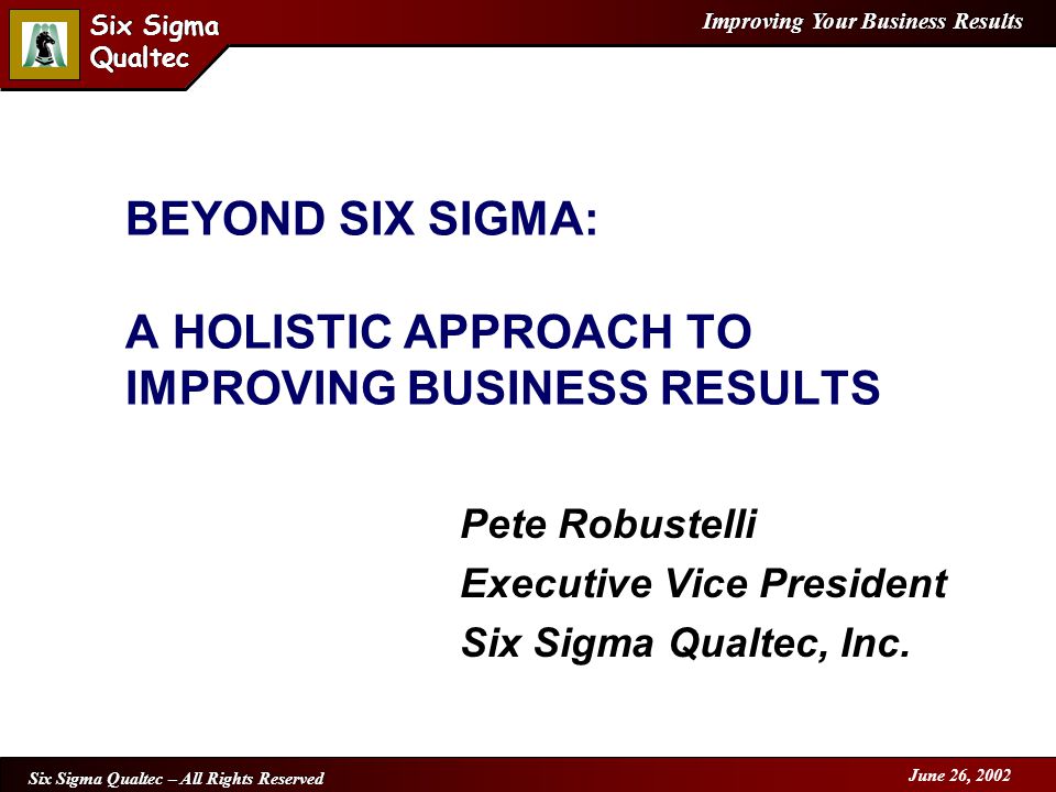 Improving Your Business Results Six Sigma Qualtec Six Sigma Qualtec Six Sigma Qualtec – All Rights Reserved June 26, 2002 BEYOND SIX SIGMA: A HOLISTIC APPROACH TO IMPROVING BUSINESS RESULTS Pete Robustelli Executive Vice President Six Sigma Qualtec, Inc.
