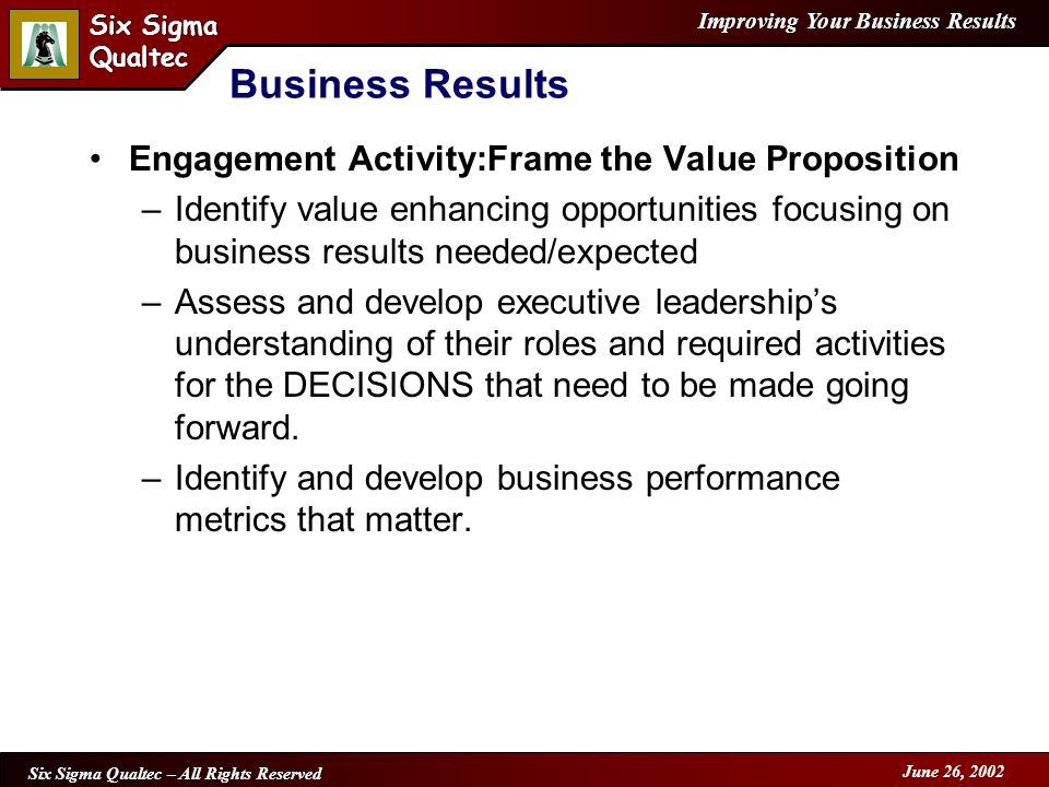 Improving Your Business Results Six Sigma Qualtec Six Sigma Qualtec Six Sigma Qualtec – All Rights Reserved June 26, 2002 Business Results Engagement Activity:Frame the Value Proposition –Identify value enhancing opportunities focusing on business results needed/expected –Assess and develop executive leadership’s understanding of their roles and required activities for the DECISIONS that need to be made going forward.