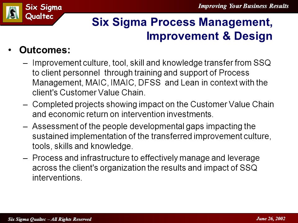 Improving Your Business Results Six Sigma Qualtec Six Sigma Qualtec Six Sigma Qualtec – All Rights Reserved June 26, 2002 Outcomes: –Improvement culture, tool, skill and knowledge transfer from SSQ to client personnel through training and support of Process Management, MAIC, IMAIC, DFSS and Lean in context with the client s Customer Value Chain.