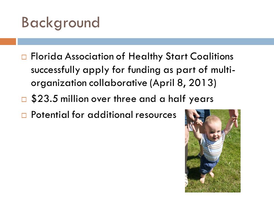Background  Florida Association of Healthy Start Coalitions successfully apply for funding as part of multi- organization collaborative (April 8, 2013)  $23.5 million over three and a half years  Potential for additional resources