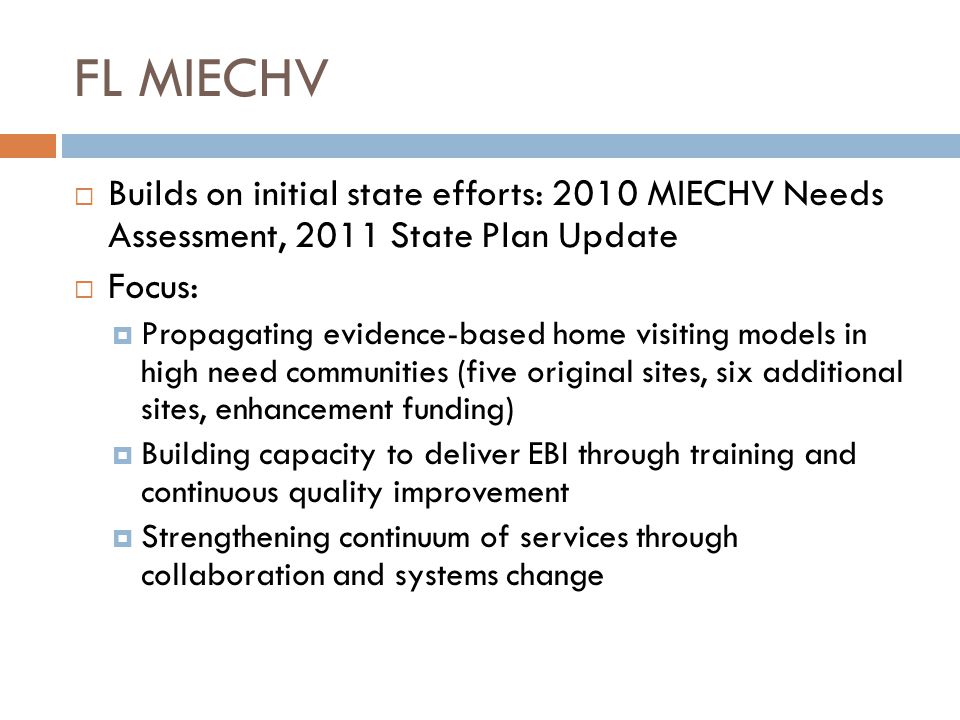 FL MIECHV  Builds on initial state efforts: 2010 MIECHV Needs Assessment, 2011 State Plan Update  Focus:  Propagating evidence-based home visiting models in high need communities (five original sites, six additional sites, enhancement funding)  Building capacity to deliver EBI through training and continuous quality improvement  Strengthening continuum of services through collaboration and systems change