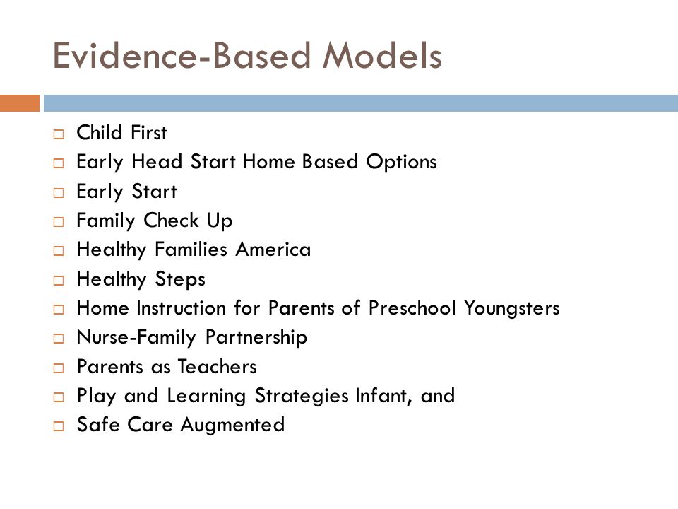 Evidence-Based Models  Child First  Early Head Start Home Based Options  Early Start  Family Check Up  Healthy Families America  Healthy Steps  Home Instruction for Parents of Preschool Youngsters  Nurse-Family Partnership  Parents as Teachers  Play and Learning Strategies Infant, and  Safe Care Augmented