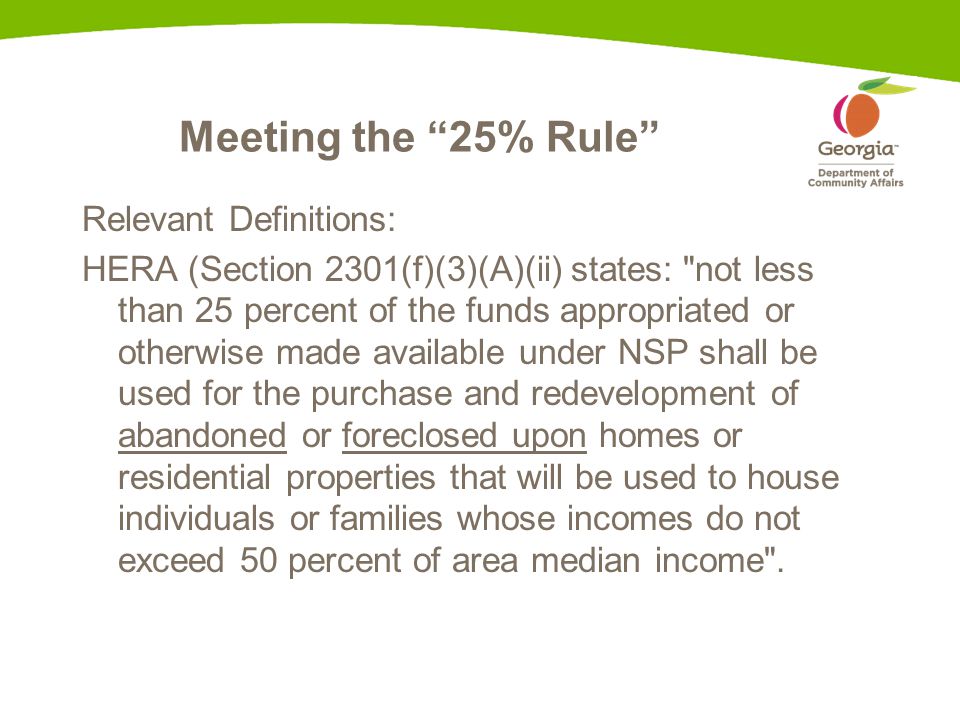Meeting the 25% Rule Relevant Definitions: HERA (Section 2301(f)(3)(A)(ii) states: not less than 25 percent of the funds appropriated or otherwise made available under NSP shall be used for the purchase and redevelopment of abandoned or foreclosed upon homes or residential properties that will be used to house individuals or families whose incomes do not exceed 50 percent of area median income .