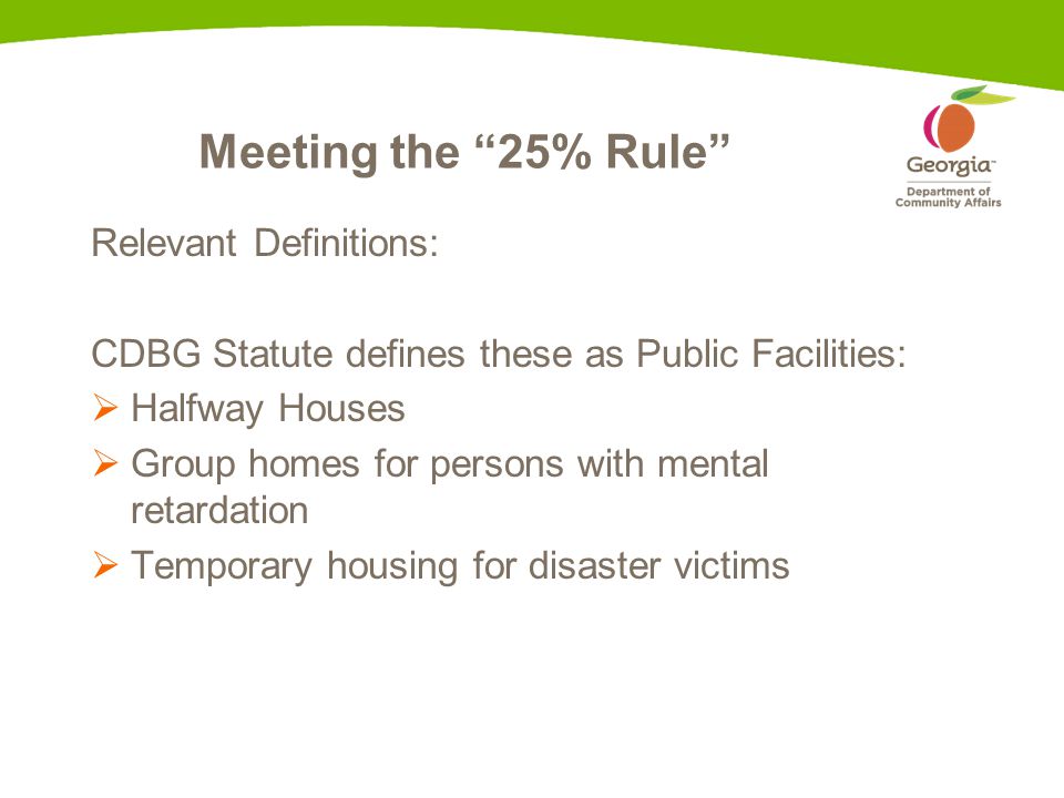 Meeting the 25% Rule Relevant Definitions: CDBG Statute defines these as Public Facilities:  Halfway Houses  Group homes for persons with mental retardation  Temporary housing for disaster victims