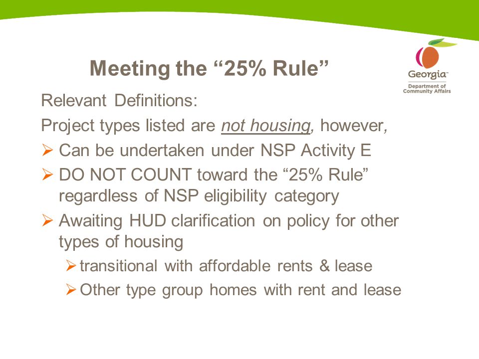 Meeting the 25% Rule Relevant Definitions: Project types listed are not housing, however,  Can be undertaken under NSP Activity E  DO NOT COUNT toward the 25% Rule regardless of NSP eligibility category  Awaiting HUD clarification on policy for other types of housing  transitional with affordable rents & lease  Other type group homes with rent and lease