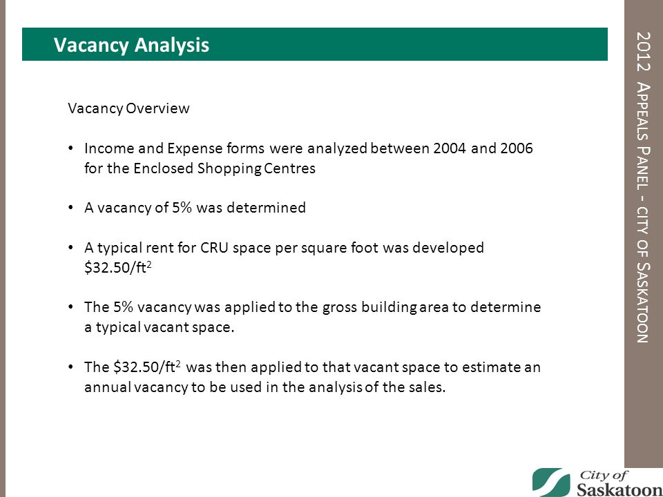 A 2012 A PPEALS P ANEL - CITY OF S ASKATOON Vacancy Overview Income and Expense forms were analyzed between 2004 and 2006 for the Enclosed Shopping Centres A vacancy of 5% was determined A typical rent for CRU space per square foot was developed $32.50/ft 2 The 5% vacancy was applied to the gross building area to determine a typical vacant space.
