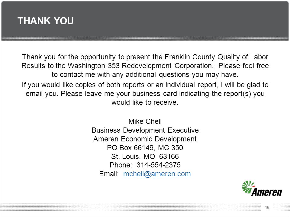 16 THANK YOU Thank you for the opportunity to present the Franklin County Quality of Labor Results to the Washington 353 Redevelopment Corporation.