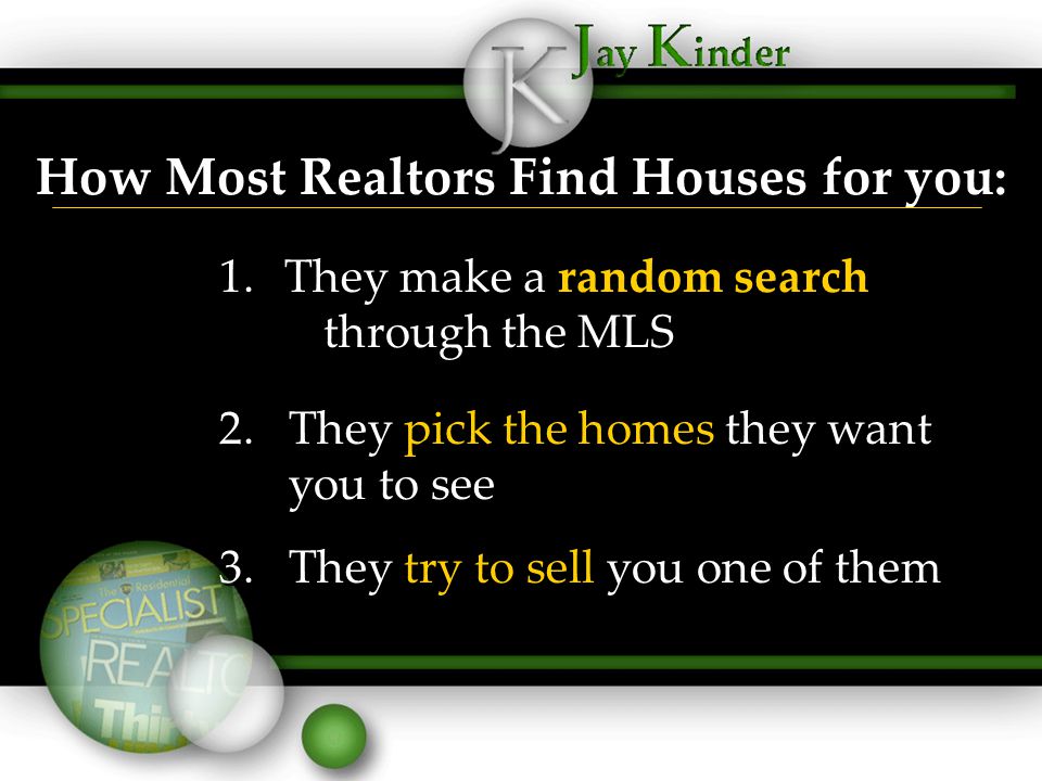 How Most Realtors Find Houses for you: 1.They make a random search through the MLS 2.They pick the homes they want you to see 3.They try to sell you one of them 1.They make a random search through the MLS 2.They pick the homes they want you to see 3.They try to sell you one of them